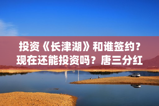 投资《长津湖》和谁签约？现在还能投资吗？唐三分红吗？(投资《长津湖》的人是谁)