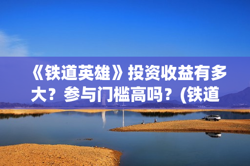 《铁道英雄》投资收益有多大？参与门槛高吗？(铁道英雄出品)