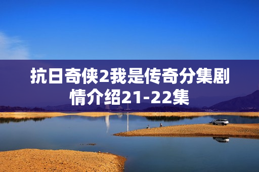 抗日奇侠2我是传奇分集剧情介绍21-22集
