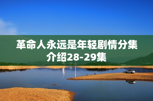 革命人永远是年轻剧情分集介绍28-29集 革命人永远是年轻剧情分集介绍28-29集