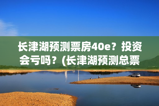 长津湖预测票房40e？投资会亏吗？(长津湖预测总票房)