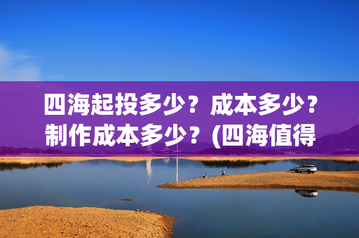 四海起投多少？成本多少？制作成本多少？(四海值得投资吗)
