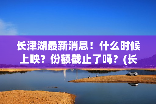 长津湖最新消息！什么时候上映？份额截止了吗？(长津湖最新消息今天)