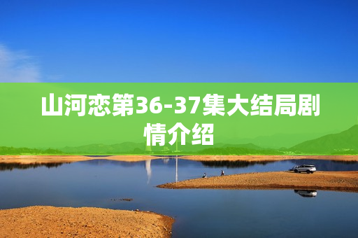 山河恋第36-37集大结局剧情介绍