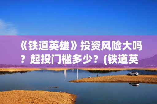 《铁道英雄》投资风险大吗？起投门槛多少？(铁道英雄总投资)