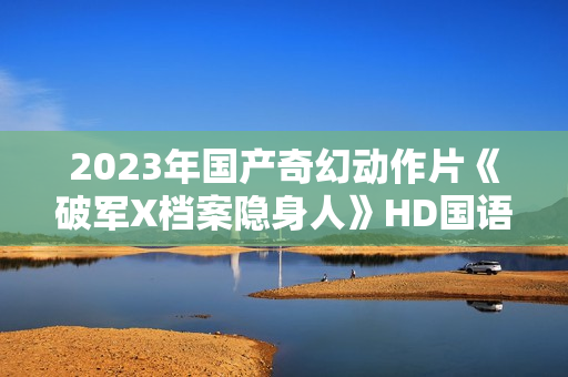 2023年国产奇幻动作片《破军X档案隐身人》HD国语中字