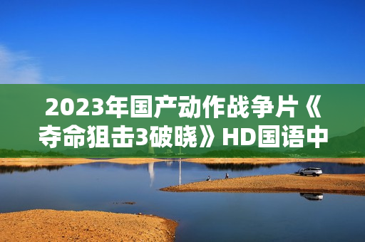 2023年国产动作战争片《夺命狙击3破晓》HD国语中字