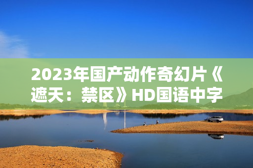 2023年国产动作奇幻片《遮天：禁区》HD国语中字