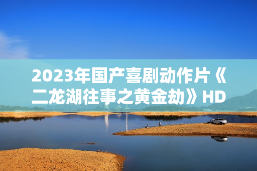 2023年国产喜剧动作片《二龙湖往事之黄金劫》HD国语中字