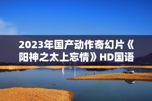 2023年国产动作奇幻片《阳神之太上忘情》HD国语中字