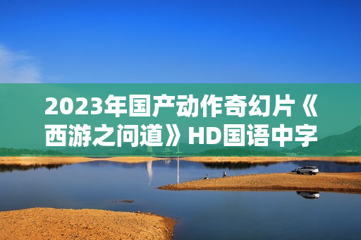 2023年国产动作奇幻片《西游之问道》HD国语中字 2023年国产动作奇幻片《西游之问道》HD国语中字