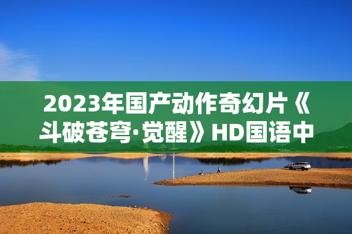 2023年国产动作奇幻片《斗破苍穹·觉醒》HD国语中字