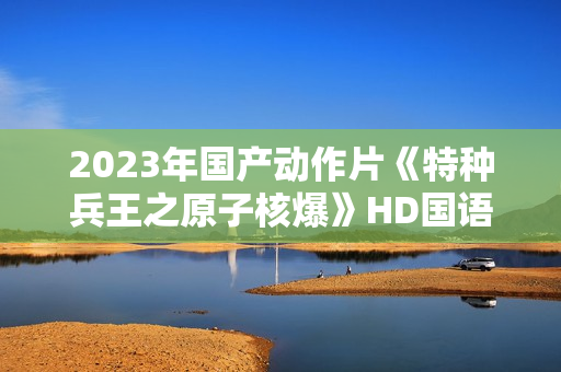 2023年国产动作片《特种兵王之原子核爆》HD国语中字 2023年国产动作片《特种兵王之原子核爆》HD国语中字
