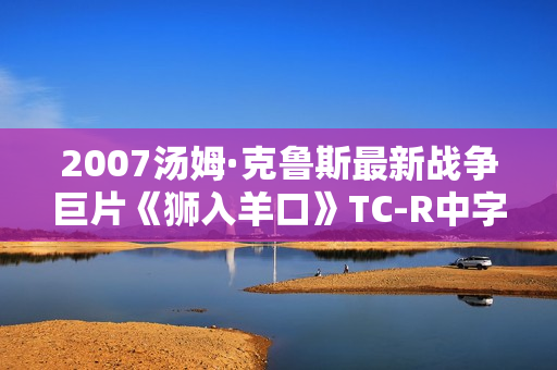 2007汤姆·克鲁斯最新战争巨片《狮入羊口》TC-R中字 2007汤姆·克鲁斯最新战争巨片《狮入羊口》TC-R中字