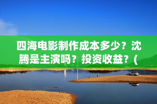 四海电影制作成本多少？沈腾是主演吗？投资收益？(四海电影拍摄时间)