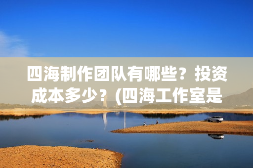 四海制作团队有哪些？投资成本多少？(四海工作室是干啥的)