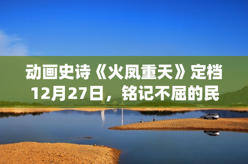 动画史诗《火凤重天》定档12月27日,铭记不屈的民族脊梁(火凤的歌) 动画史诗《火凤重天》定档12月27日,铭记不屈的民族脊梁(火凤的歌)