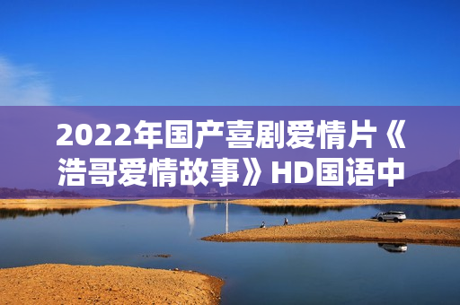 2022年国产喜剧爱情片《浩哥爱情故事》HD国语中字