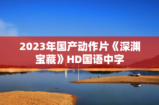 2023年国产动作片《深渊宝藏》HD国语中字 2023年国产动作片《深渊宝藏》HD国语中字