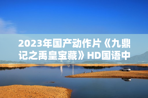 2023年国产动作片《九鼎记之禹皇宝藏》HD国语中字 2023年国产动作片《九鼎记之禹皇宝藏》HD国语中字
