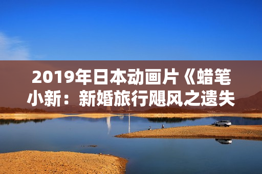 2019年日本动画片《蜡笔小新:新婚旅行飓风之遗失的野原广志》BD国粤日语中字 2019年日本动画片《蜡笔小新:新婚旅行飓风之遗失的野原广志》BD国粤日语中字