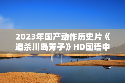 2023年国产动作历史片《追杀川岛芳子》HD国语中字 2023年国产动作历史片《追杀川岛芳子》HD国语中字