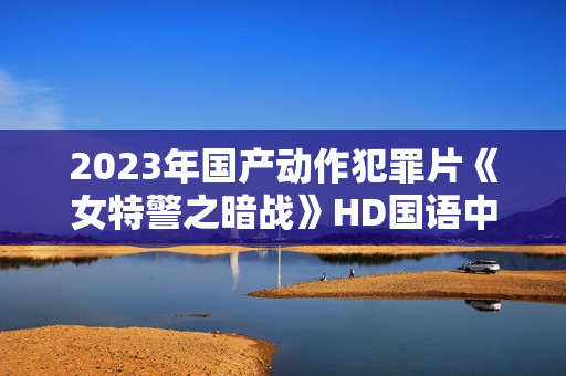 2023年国产动作犯罪片《女特警之暗战》HD国语中字