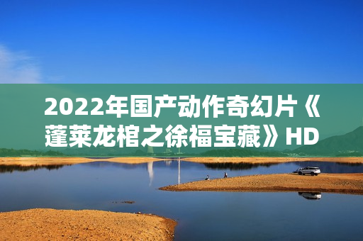 2022年国产动作奇幻片《蓬莱龙棺之徐福宝藏》HD国语中字