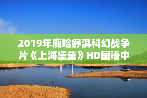 2019年鹿晗舒淇科幻战争片《上海堡垒》HD国语中英双字修复