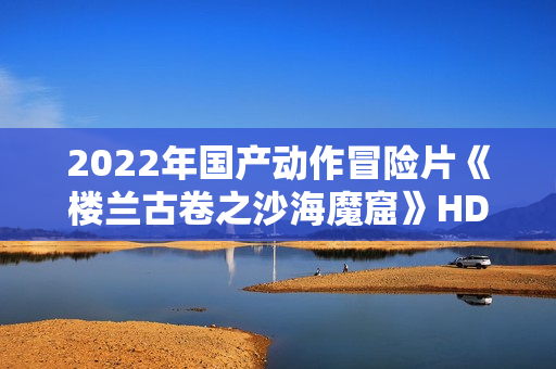 2022年国产动作冒险片《楼兰古卷之沙海魔窟》HD国语中字