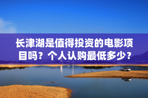 长津湖是值得投资的电影项目吗？个人认购最低多少？如何参与(长津湖好吗)