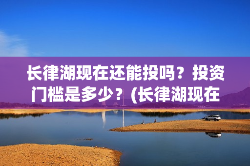 长律湖现在还能投吗？投资门槛是多少？(长律湖现在还能进去吗)