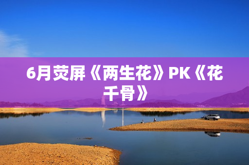 6月荧屏《两生花》PK《花千骨》