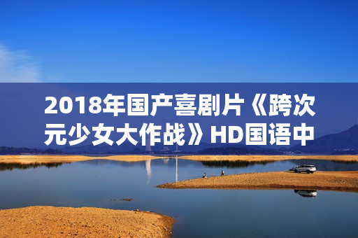 2018年国产喜剧片《跨次元少女大作战》HD国语中字 2018年国产喜剧片《跨次元少女大作战》HD国语中字