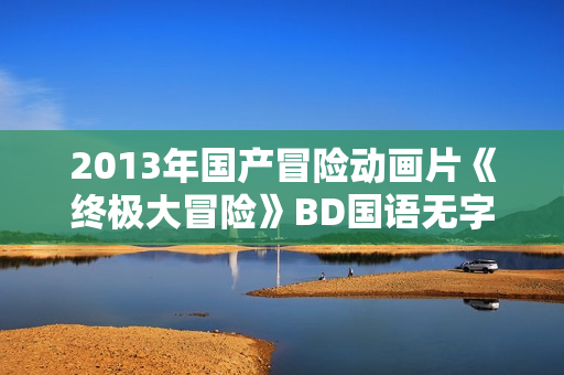 2013年国产冒险动画片《终极大冒险》BD国语无字