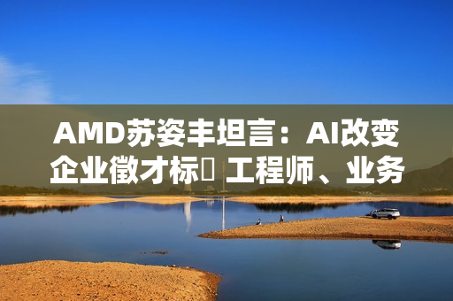 AMD苏姿丰坦言：AI改变企业徵才标準 工程师、业务门槛都变高