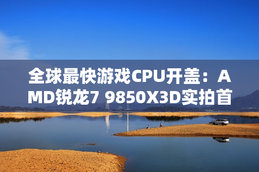 全球最快游戏CPU开盖：AMD锐龙7 9850X3D实拍首发！