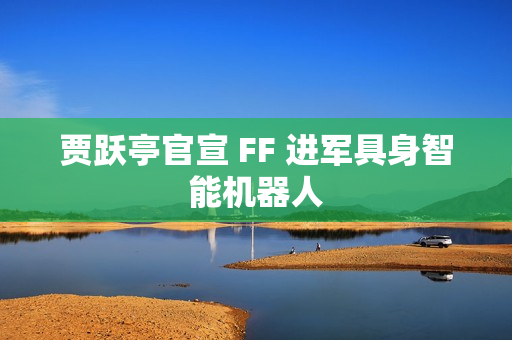 贾跃亭官宣 FF 进军具身智能机器人 贾跃亭官宣 FF 进军具身智能机器人
