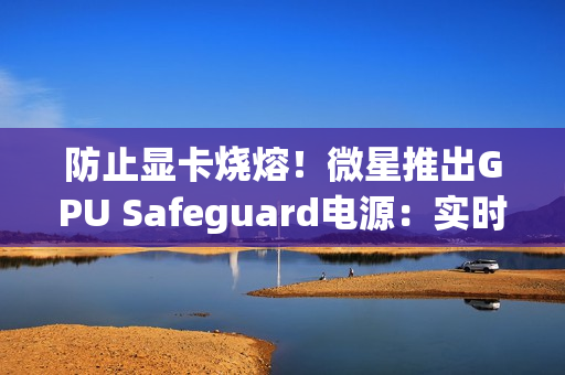 防止显卡烧熔！微星推出GPU Safeguard电源：实时监测12V-2x6针脚