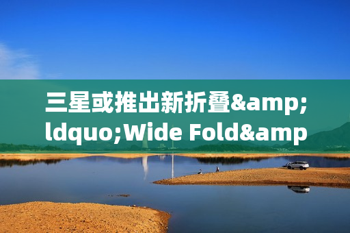 三星或推出新折叠&ldquo;Wide Fold&rdquo; 于2026年夏季发布