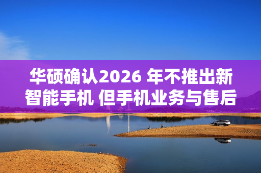 华硕确认2026 年不推出新智能手机 但手机业务与售后不会停摆 华硕确认2026 年不推出新智能手机 但手机业务与售后不会停摆