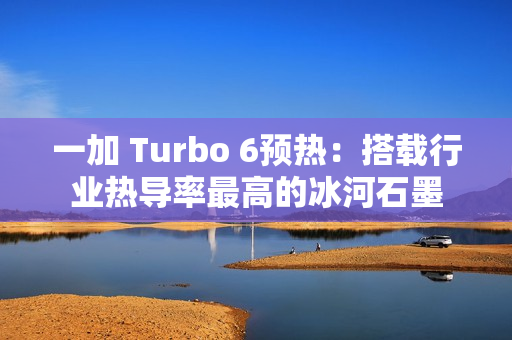 一加 Turbo 6预热：搭载行业热导率最高的冰河石墨
