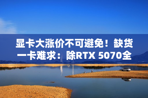显卡大涨价不可避免！缺货一卡难求：除RTX 5070全部没货