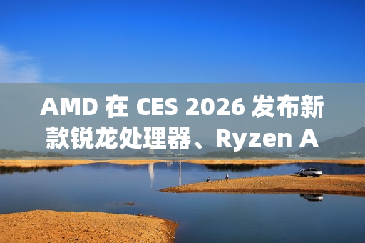 AMD 在 CES 2026 发布新款锐龙处理器、Ryzen AI 及 AMD ROCm 全面扩展其在客户端、图形和软件领域的 AI 领