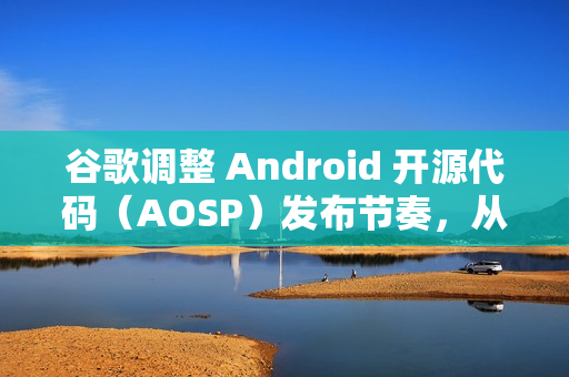 谷歌调整 Android 开源代码（AOSP）发布节奏，从每年四次改为仅两次