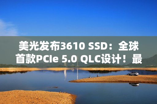 美光发布3610 SSD：全球首款PCIe 5.0 QLC设计！最高4TB