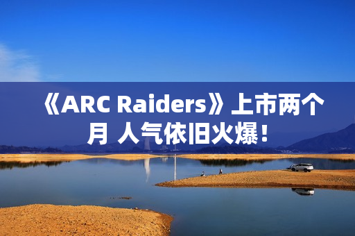 《ARC Raiders》上市两个月 人气依旧火爆！