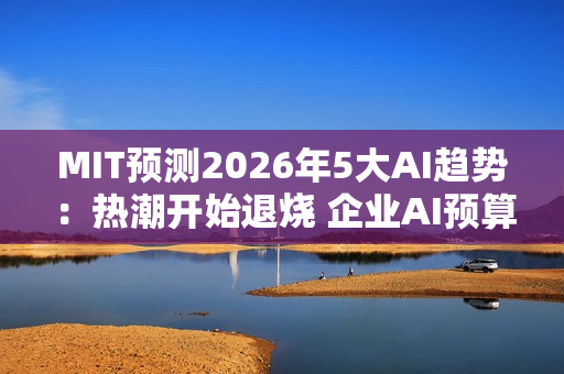 MIT预测2026年5大AI趋势：热潮开始退烧 企业AI预算恐遭删减