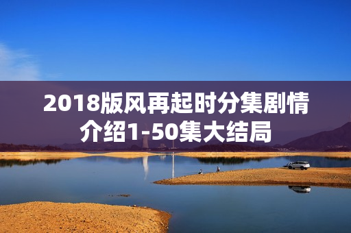 2018版风再起时分集剧情介绍1-50集大结局 2018版风再起时分集剧情介绍1-50集大结局