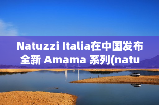 Natuzzi Italia在中国发布全新 Amama 系列(natuzzi italia官网)